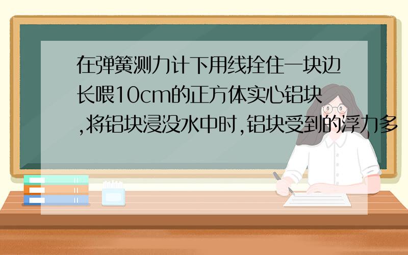 在弹簧测力计下用线拴住一块边长喂10cm的正方体实心铝块,将铝块浸没水中时,铝块受到的浮力多