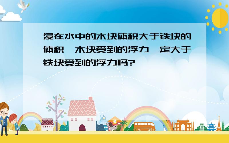 浸在水中的木块体积大于铁块的体积,木块受到的浮力一定大于铁块受到的浮力吗?