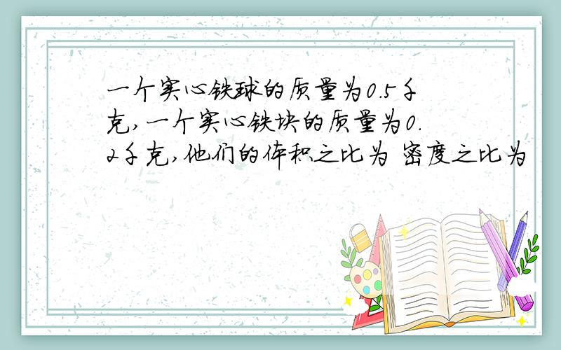 一个实心铁球的质量为0.5千克,一个实心铁块的质量为0.2千克,他们的体积之比为 密度之比为