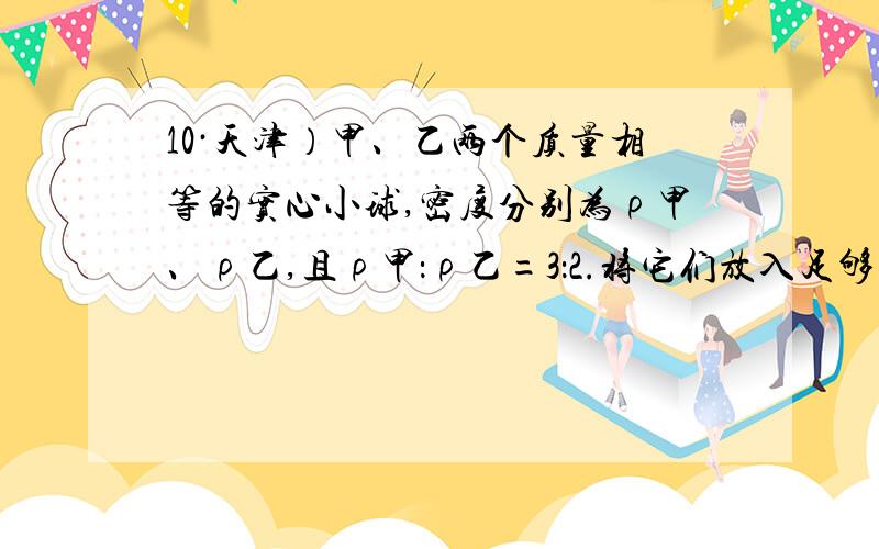 10·天津）甲、乙两个质量相等的实心小球,密度分别为ρ甲、ρ乙,且ρ甲：ρ乙=3：2.将它们放入足够深的水中,甲、乙两球静止时所受浮力之比可能的是A．3：2 B．1：1C．ρ水：ρ乙 D．ρ水：ρ甲