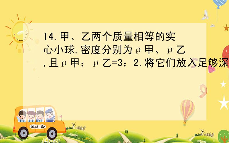 14.甲、乙两个质量相等的实心小球,密度分别为ρ甲、ρ乙,且ρ甲：ρ乙=3：2.将它们放入足够深的水中,甲、乙两球静止时所受浮力之比可能的是标准答案有两个