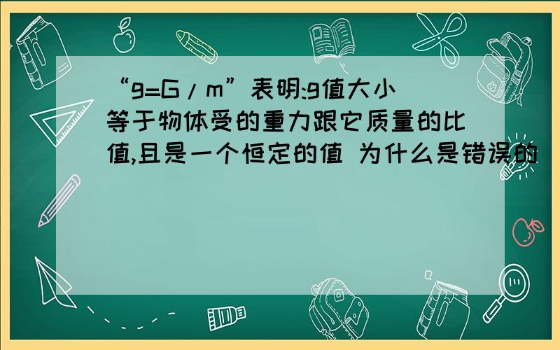 “g=G/m”表明:g值大小等于物体受的重力跟它质量的比值,且是一个恒定的值 为什么是错误的