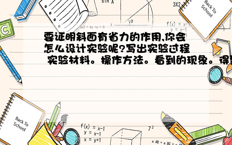 要证明斜面有省力的作用,你会怎么设计实验呢?写出实验过程 实验材料。操作方法。看到的现象。得到的结论