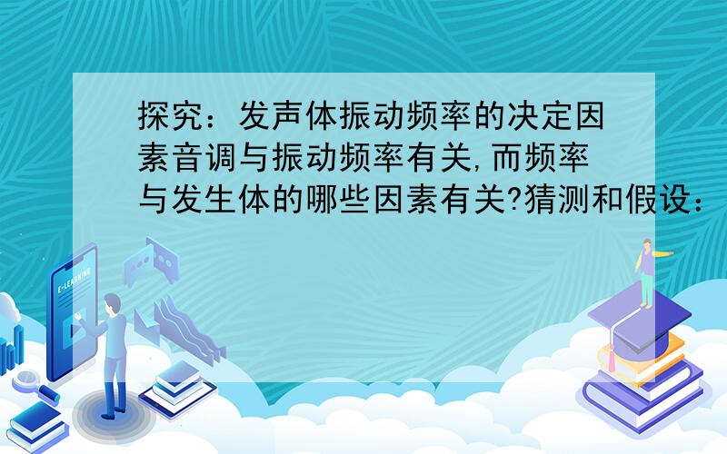 探究：发声体振动频率的决定因素音调与振动频率有关,而频率与发生体的哪些因素有关?猜测和假设：振动频率可能与发生体的紧绷程度、长度、厚度有关.探究器材：粗细及长短不同的弦若