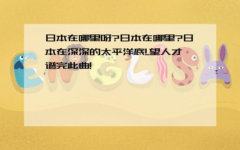 日本在哪里呀?日本在哪里?日本在深深的太平洋底!.望人才谱完此曲!