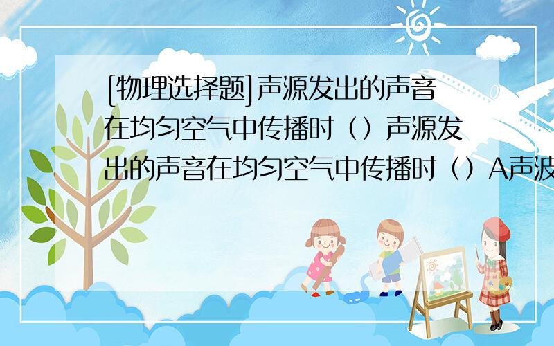 [物理选择题]声源发出的声音在均匀空气中传播时（）声源发出的声音在均匀空气中传播时（）A声波的波速逐渐变小B声波的频率逐渐变小C声音的响度逐渐变小D声音的音色逐渐变化