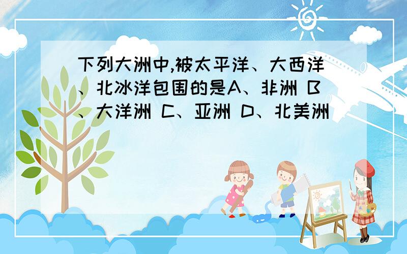 下列大洲中,被太平洋、大西洋、北冰洋包围的是A、非洲 B、大洋洲 C、亚洲 D、北美洲