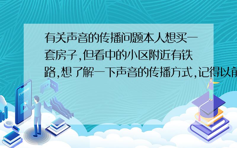 有关声音的传播问题本人想买一套房子,但看中的小区附近有铁路,想了解一下声音的传播方式,记得以前在电视上看到过一个科教片是关于这方面的,好像是说声音在空气中的传播方式是弧形,