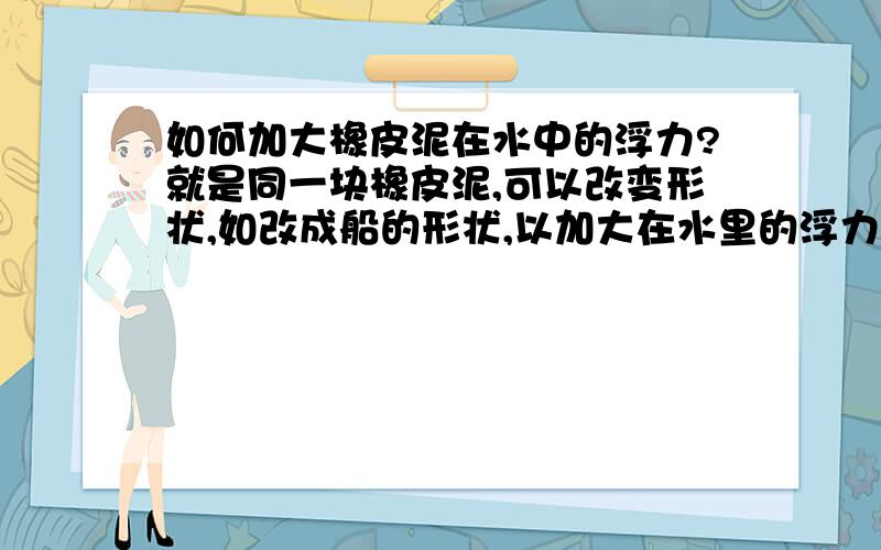 如何加大橡皮泥在水中的浮力?就是同一块橡皮泥,可以改变形状,如改成船的形状,以加大在水里的浮力,从而加大载重量,科学课还有个比赛的,急!@##￥!@##￥￥%%……@#￥#……&#答得好比赛完加10