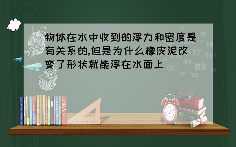 物体在水中收到的浮力和密度是有关系的,但是为什么橡皮泥改变了形状就能浮在水面上