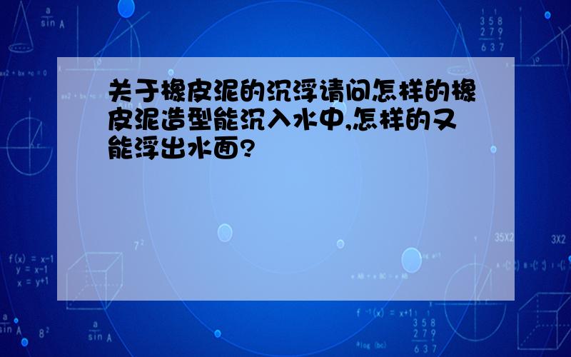 关于橡皮泥的沉浮请问怎样的橡皮泥造型能沉入水中,怎样的又能浮出水面?