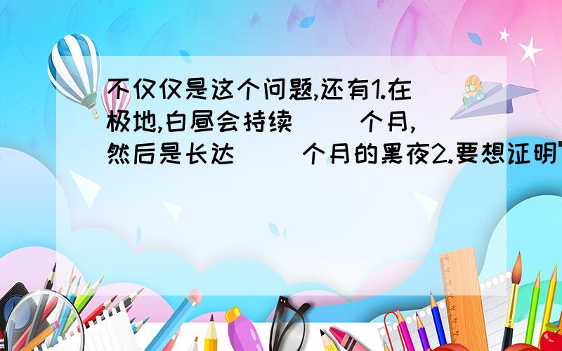 不仅仅是这个问题,还有1.在极地,白昼会持续（ ）个月,然后是长达（ ）个月的黑夜2.要想证明