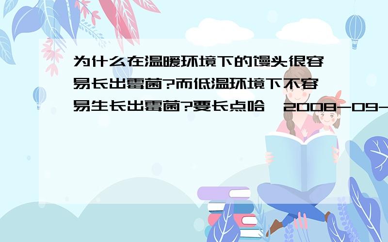 为什么在温暖环境下的馒头很容易长出霉菌?而低温环境下不容易生长出霉菌?要长点哈  2008-09-12 17:55