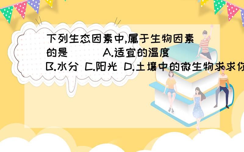 下列生态因素中,属于生物因素的是（ ） A.适宜的温度 B.水分 C.阳光 D.土壤中的微生物求求你们,人教版七年级上册生物练习册第二章,第二节,谁如果都知道,