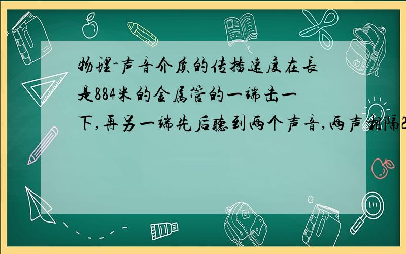 物理-声音介质的传播速度在长是884米的金属管的一端击一下,再另一端先后听到两个声音,两声相隔2.43s,声音在金属管中的传播速度有多大?该金属可能是由什么材料制成的?v(m.s)空气--340铜--3750