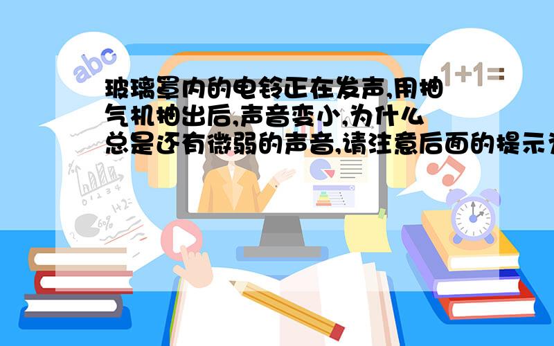 玻璃罩内的电铃正在发声,用抽气机抽出后,声音变小,为什么总是还有微弱的声音,请注意后面的提示为什么总是还有微弱的声音,这是这问题的关键,不会者请勿答