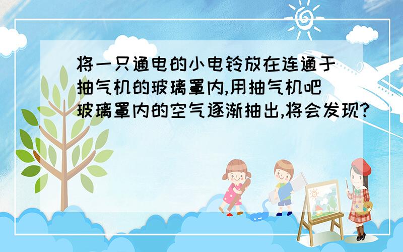 将一只通电的小电铃放在连通于抽气机的玻璃罩内,用抽气机吧玻璃罩内的空气逐渐抽出,将会发现?