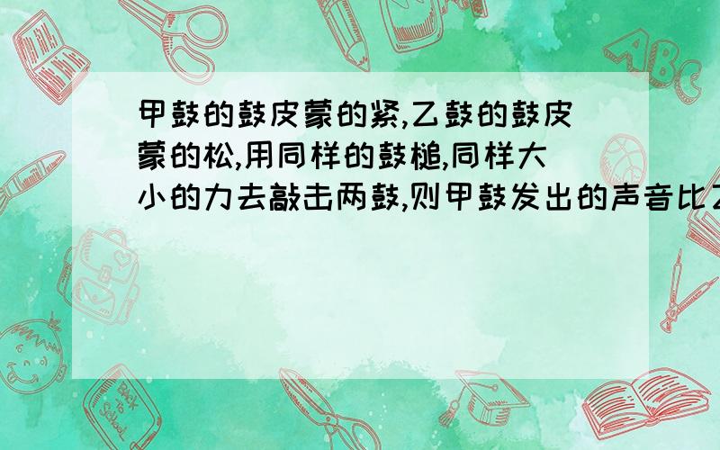 甲鼓的鼓皮蒙的紧,乙鼓的鼓皮蒙的松,用同样的鼓槌,同样大小的力去敲击两鼓,则甲鼓发出的声音比乙鼓发出A频率小,振幅大 B频率大,振幅小 C频率大,振幅大 d频率,振幅不确定