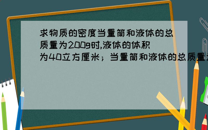 求物质的密度当量筒和液体的总质量为200g时,液体的体积为40立方厘米；当量筒和液体的总质量为250g时,液体的体积为80立方厘米；当量筒和液体的总质量为350g时,液体的体积为160立方厘米.求