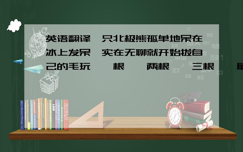 英语翻译一只北极熊孤单地呆在冰上发呆,实在无聊就开始拔自己的毛玩,一根……两根……三根……最后拔得一根不剩,他突然大叫：”然后一只企鹅也开始一根根拔自己的毛……最后拔的一