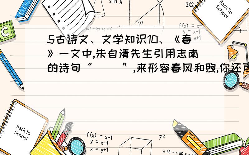 5古诗文、文学知识10、《春》一文中,朱自清先生引用志南的诗句“（ ）”,来形容春风和煦,你还可以用“（ ）,（ ）”这句话来形容春雨.描写春花的诗句有“（ ）,（ ）”；描写春草的诗