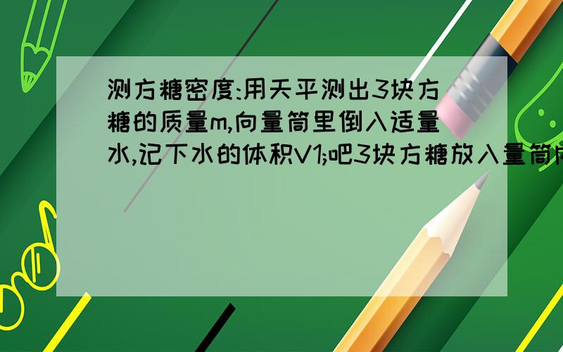 测方糖密度:用天平测出3块方糖的质量m,向量筒里倒入适量水,记下水的体积V1;吧3块方糖放入量筒内的水中,马上读出这时水和方糖的总体积V2,则密度p=m/(V2-V1)1.为什么要马上读数呢?2.放入水中