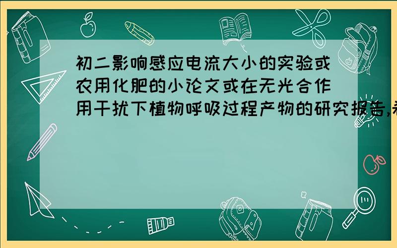 初二影响感应电流大小的实验或农用化肥的小论文或在无光合作用干扰下植物呼吸过程产物的研究报告,希望这3个中能给我其中1个的详细过程,.