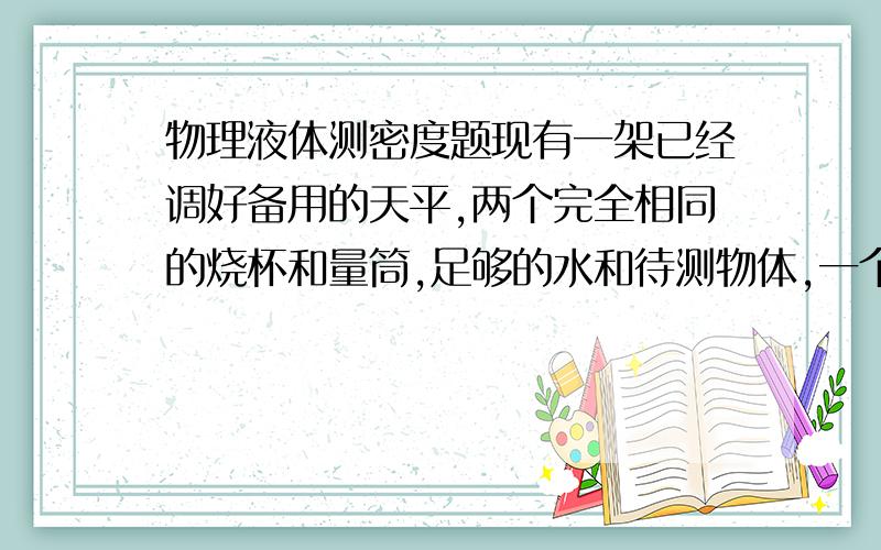 物理液体测密度题现有一架已经调好备用的天平,两个完全相同的烧杯和量筒,足够的水和待测物体,一个滴管,要求不用砝码测出液体密度,设计测量步骤并推导出密度的表达式.