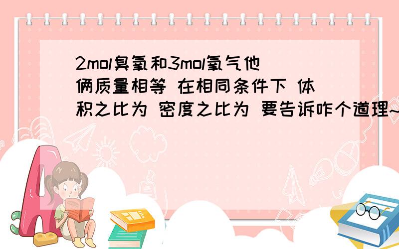 2mol臭氧和3mol氧气他俩质量相等 在相同条件下 体积之比为 密度之比为 要告诉咋个道理~