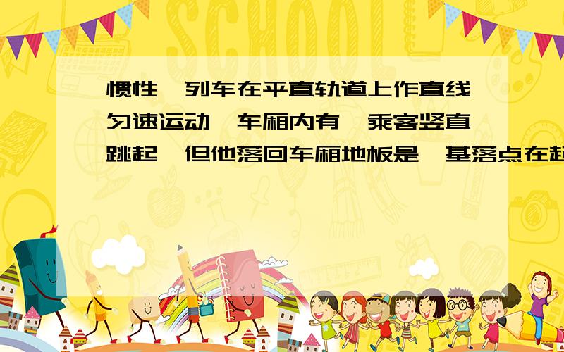 惯性一列车在平直轨道上作直线匀速运动,车厢内有一乘客竖直跳起,但他落回车厢地板是,基落点在起跳点的