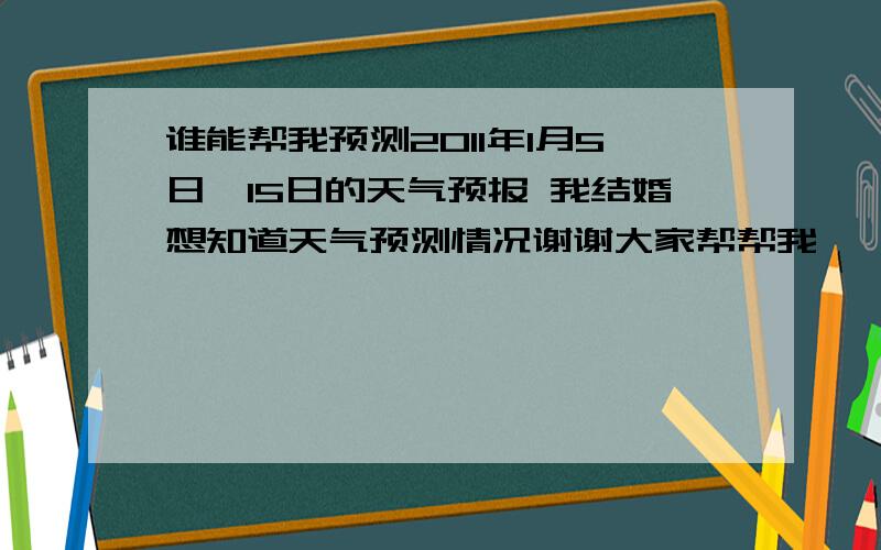 谁能帮我预测2011年1月5日—15日的天气预报 我结婚想知道天气预测情况谢谢大家帮帮我