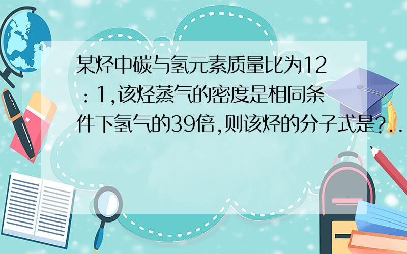 某烃中碳与氢元素质量比为12：1,该烃蒸气的密度是相同条件下氢气的39倍,则该烃的分子式是?...某烃中碳与氢元素质量比为12：1,该烃蒸气的密度是相同条件下氢气的39倍,则该烃的分子式是?