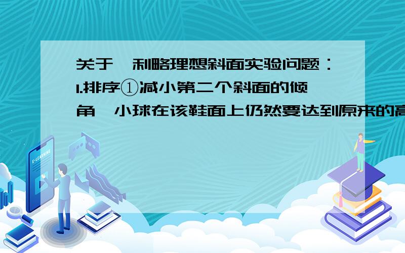 关于伽利略理想斜面实验问题：1.排序①减小第二个斜面的倾角,小球在该鞋面上仍然要达到原来的高度.②继续减小第二个斜面的倾角,最后是他成水平面,小球将沿水平面做持续的匀速运动.③