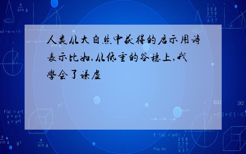 人类从大自然中获得的启示用诗表示比如,从低垂的谷穗上,我学会了谦虚