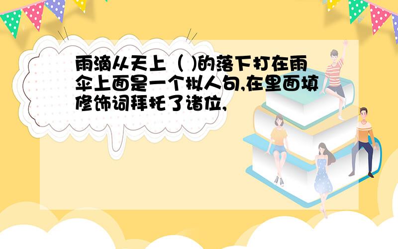 雨滴从天上（ )的落下打在雨伞上面是一个拟人句,在里面填修饰词拜托了诸位,