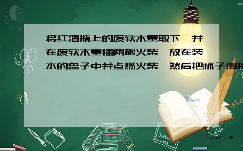 将红酒瓶上的废软木塞取下,并在废软木塞插两根火柴,放在装水的盘子中并点燃火柴,然后把杯子倒扣在水盘中