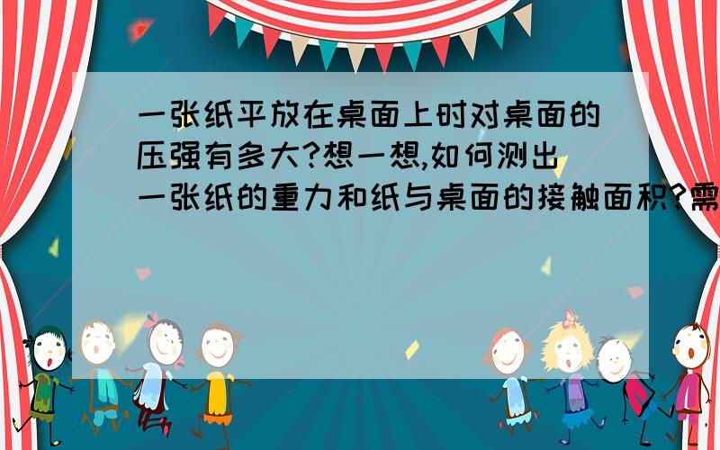 一张纸平放在桌面上时对桌面的压强有多大?想一想,如何测出一张纸的重力和纸与桌面的接触面积?需用哪些测量工具?请你实际测量一下,并算出你的结果