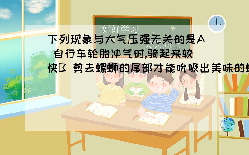 下列现象与大气压强无关的是A 自行车轮胎冲气时,骑起来较快B 剪去螺蛳的尾部才能吮吸出美味的螺肉C抽水机把水往上抽