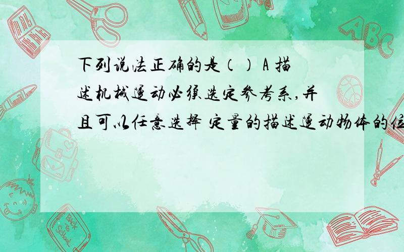 下列说法正确的是（） A 描述机械运动必须选定参考系,并且可以任意选择 定量的描述运动物体的位置及位置变化必须先选定坐标系B