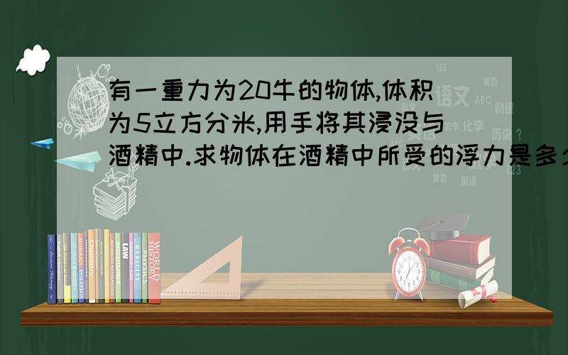 有一重力为20牛的物体,体积为5立方分米,用手将其浸没与酒精中.求物体在酒精中所受的浮力是多少?酒精的密度为0.8乘以1.的三次方KG/M3.放手后物体将上浮下沉还是悬浮,试比较说明