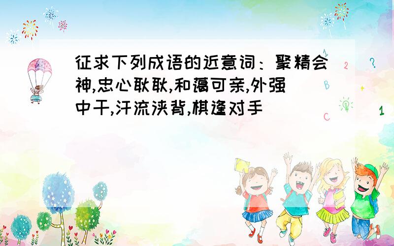 征求下列成语的近意词：聚精会神,忠心耿耿,和蔼可亲,外强中干,汗流浃背,棋逢对手