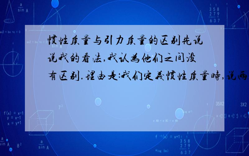 惯性质量与引力质量的区别先说说我的看法,我认为他们之间没有区别.理由是:我们定义惯性质量时,说两物体之间的相互作用力一定时,对于不同的物体会产生不同的加速度,根据这个性质我们