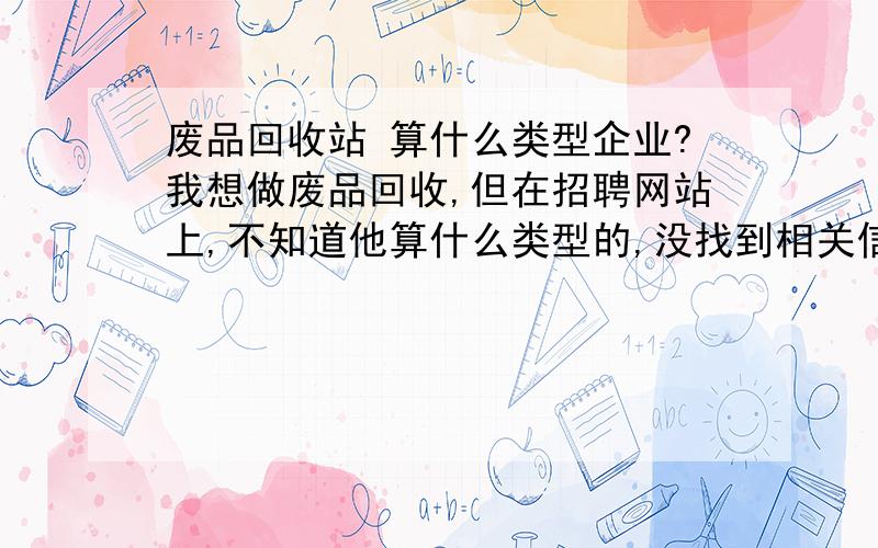 废品回收站 算什么类型企业?我想做废品回收,但在招聘网站上,不知道他算什么类型的,没找到相关信息.有知道类型或者废品回收站招聘信息的,麻烦说下吧.我是太原的.