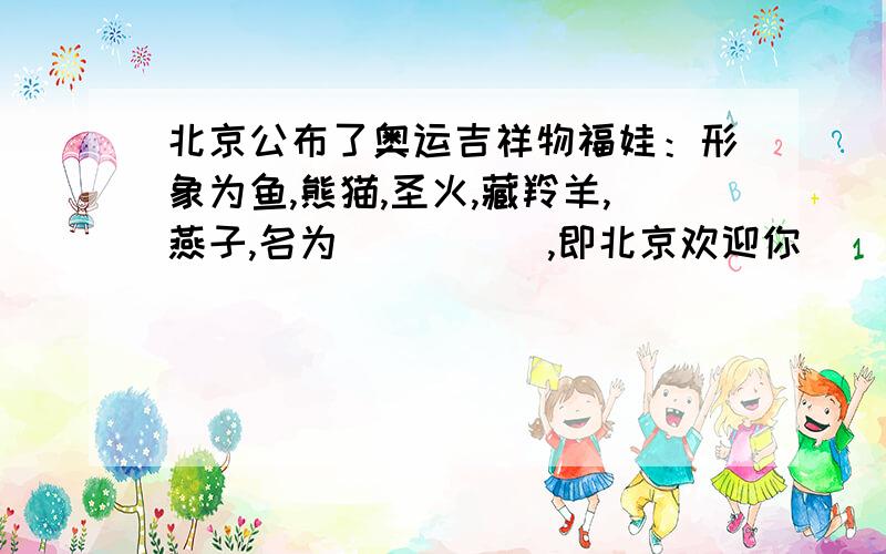 北京公布了奥运吉祥物福娃：形象为鱼,熊猫,圣火,藏羚羊,燕子,名为（      ）,即北京欢迎你