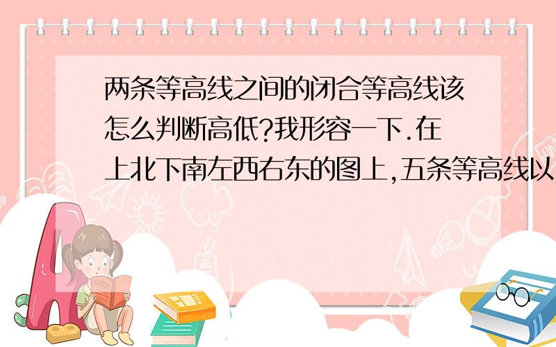 两条等高线之间的闭合等高线该怎么判断高低?我形容一下.在上北下南左西右东的图上,五条等高线以100米的间距隔开,都朝东南方突出.300米等高线和100等高线之间有一条等高线没有按规律标