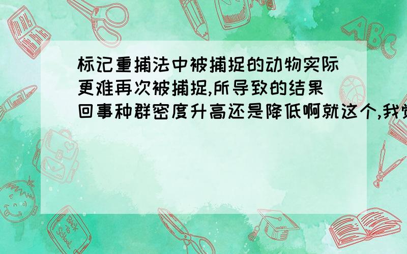 标记重捕法中被捕捉的动物实际更难再次被捕捉,所导致的结果回事种群密度升高还是降低啊就这个,我觉着根据公式应该是是升高