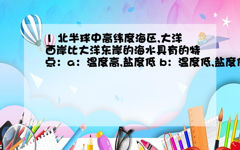 1 北半球中高纬度海区,大洋西岸比大洋东岸的海水具有的特点：a：温度高,盐度低 b：温度低,盐度低c：温度高,盐度高 d：温度低,盐度高2 下列大渔场的形成与涌升流有关的是：a：北海道渔场