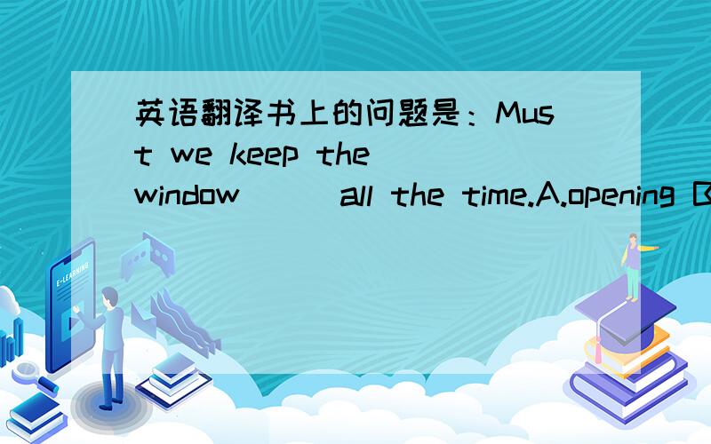 英语翻译书上的问题是：Must we keep the window ( )all the time.A.opening B.open C.to open D.opened选哪个?为什么?那keep不是动词么？