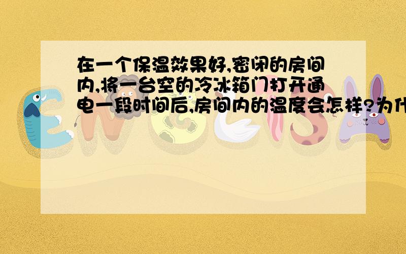 在一个保温效果好,密闭的房间内,将一台空的冷冰箱门打开通电一段时间后,房间内的温度会怎样?为什么?说的好的,懂物理的来回答