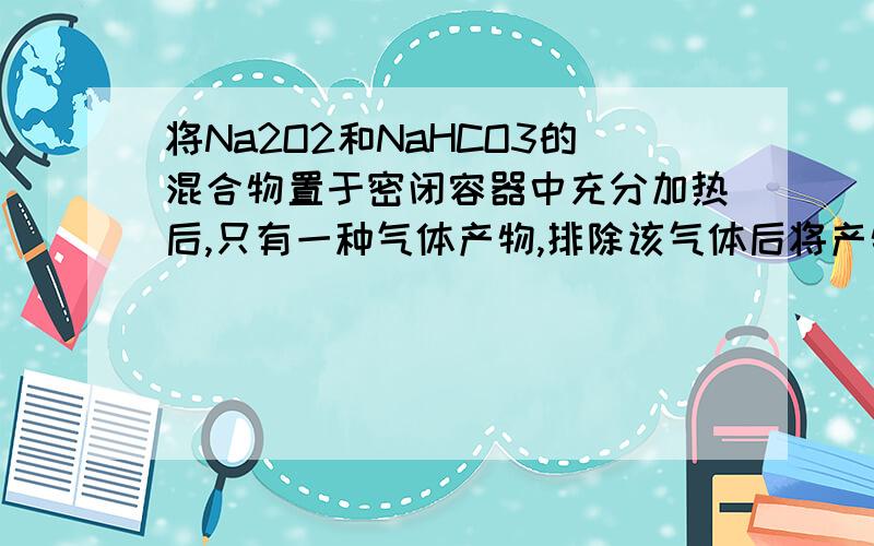 将Na2O2和NaHCO3的混合物置于密闭容器中充分加热后,只有一种气体产物,排除该气体后将产物冷却,容器内残留的固体物质中肯定有A 过氧化钠和碳酸钠B 碳酸钠和碳酸氢钠C 碳酸钠和氢氧化钠D 碳